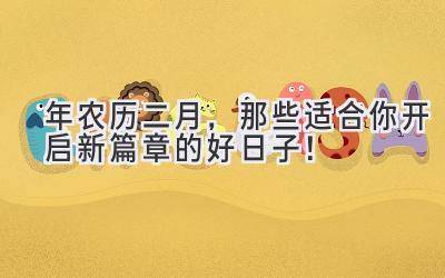  2024年农历二月，那些适合你开启新篇章的好日子！ 