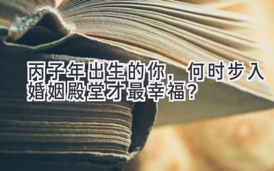  丙子年出生的你，何时步入婚姻殿堂才最幸福？ 