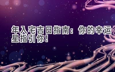   2023年入宅吉日指南：你的幸运星指引你！ 