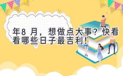  2023年8月，想做点大事？快看看哪些日子最吉利！ 