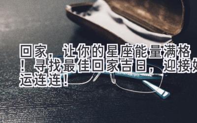  回家，让你的星座能量满格！寻找最佳回家吉日，迎接好运连连！ 