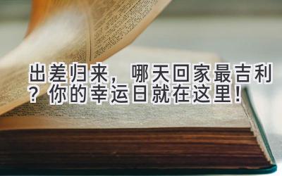  出差归来，哪天回家最吉利？你的幸运日就在这里！ 