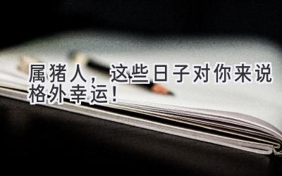   属猪人，这些日子对你来说格外幸运！  