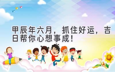  甲辰年六月，抓住好运，吉日帮你心想事成！ 