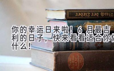  你的幸运日来啦！6月最吉利的日子，快来看看适合你做什么！ 