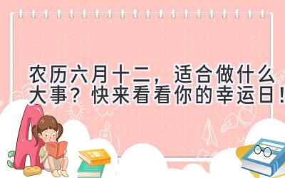  农历六月十二，适合做什么大事？快来看看你的幸运日！ 