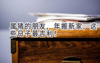  属猪的朋友，2023年搬新家，这些日子最吉利！ 