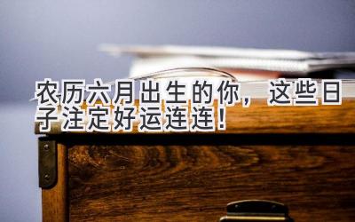  农历六月出生的你，这些日子注定好运连连！ 