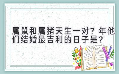  属鼠和属猪天生一对？2023年他们结婚最吉利的日子是？ 