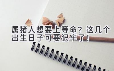  属猪人想要上等命？这几个出生日子可要记牢了！ 