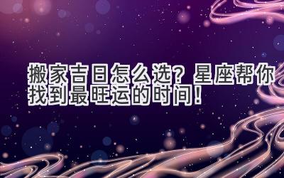  搬家吉日怎么选？星座帮你找到最旺运的时间！ 