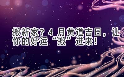   搬新家？4月黄道吉日，让你的好运“搬”进来！ 