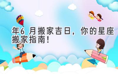   2024年6月搬家吉日，你的星座搬家指南！  