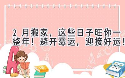  2月搬家，这些日子旺你一整年！避开霉运，迎接好运！ 