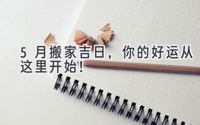   5月搬家吉日，你的好运从这里开始！ 