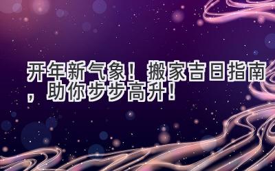  2024开年新气象！搬家吉日指南，助你步步高升！ 