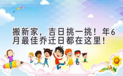   搬新家，吉日挑一挑！2024年6月最佳乔迁日都在这里！ 