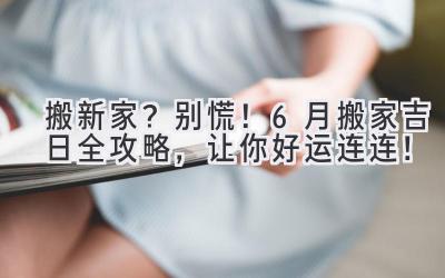  搬新家？别慌！6月搬家吉日全攻略，让你好运连连！ 
