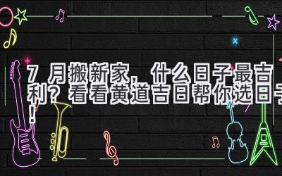  7月搬新家，什么日子最吉利？看看黄道吉日帮你选日子！ 