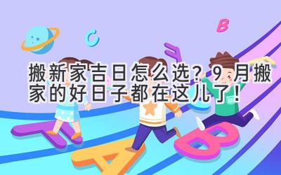  搬新家吉日怎么选？9月搬家的好日子都在这儿了！ 