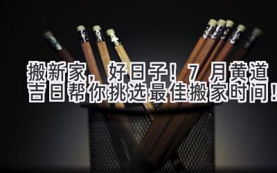  搬新家，好日子！7月黄道吉日帮你挑选最佳搬家时间！ 