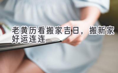  老黄历看搬家吉日，搬新家好运连连 