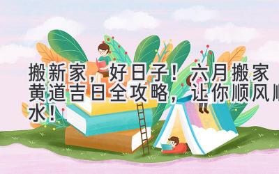  搬新家，好日子！六月搬家黄道吉日全攻略，让你顺风顺水！ 