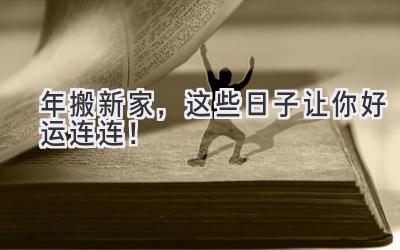  2023年搬新家，这些日子让你好运连连！ 