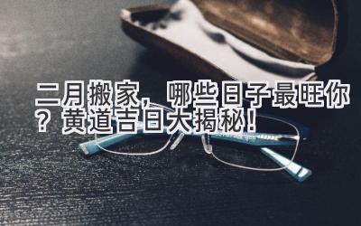  二月搬家，哪些日子最旺你？黄道吉日大揭秘！ 
