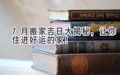  7月搬家吉日大揭秘，让你住进好运的家！ 