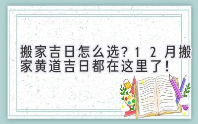   搬家吉日怎么选？12月搬家黄道吉日都在这里了！  