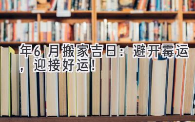   2024年6月搬家吉日：避开霉运，迎接好运！ 