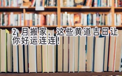  2月搬家，这些黄道吉日让你好运连连！ 