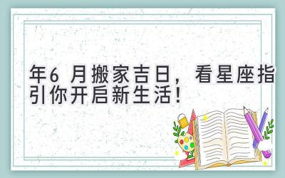  2024年6月搬家吉日，看星座指引你开启新生活！ 