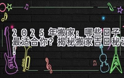   2025年搬家：哪些日子最适合你？揭秘搬家吉日秘诀！ 