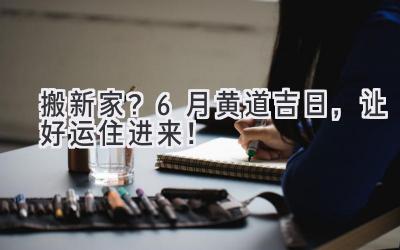   搬新家？6月黄道吉日，让好运住进来！ 