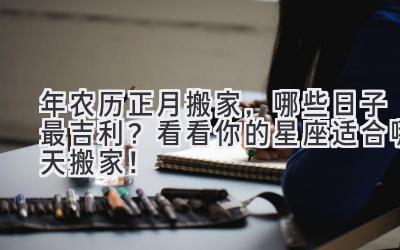  2024年农历正月搬家，哪些日子最吉利？看看你的星座适合哪天搬家！ 
