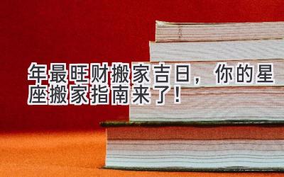   2024年最旺财搬家吉日，你的星座搬家指南来了！ 