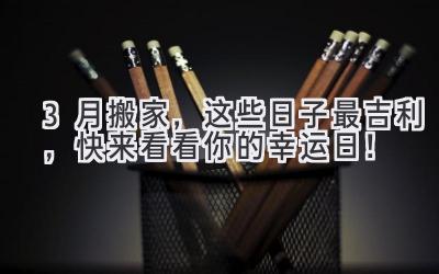   3月搬家，这些日子最吉利，快来看看你的幸运日！ 
