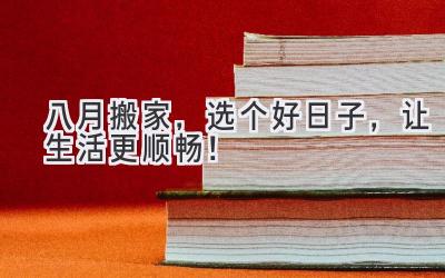  八月搬家，选个好日子，让生活更顺畅！ 
