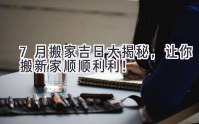  7月搬家吉日大揭秘，让你搬新家顺顺利利！ 