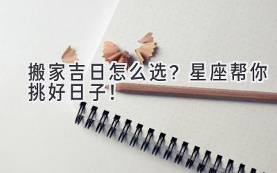   搬家吉日怎么选？星座帮你挑好日子！  