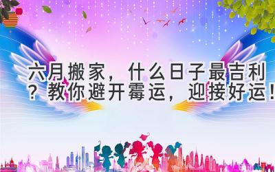   六月搬家，什么日子最吉利？教你避开霉运，迎接好运！ 
