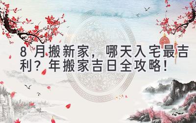  8月搬新家，哪天入宅最吉利？2023年搬家吉日全攻略！ 