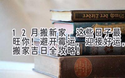  12月搬新家，这些日子最旺你！ 避开霉运，迎接好运，搬家吉日全攻略！ 
