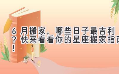  6月搬家，哪些日子最吉利？快来看看你的星座搬家指南！ 