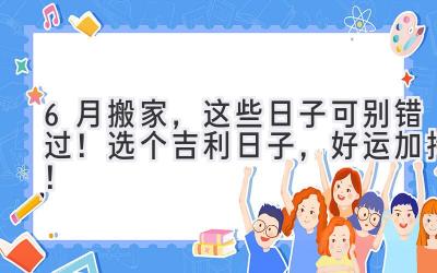  6月搬家，这些日子可别错过！选个吉利日子，好运加持！ 
