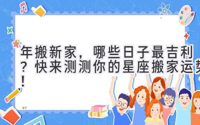 2024年搬新家，哪些日子最吉利？快来测测你的星座搬家运势！ 