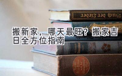  搬新家，哪天最旺？2023搬家吉日全方位指南 
