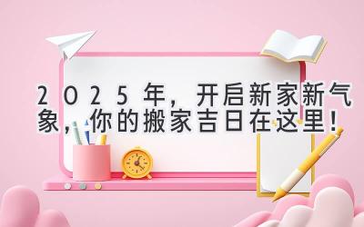  2025年，开启新家新气象，你的搬家吉日在这里！ 